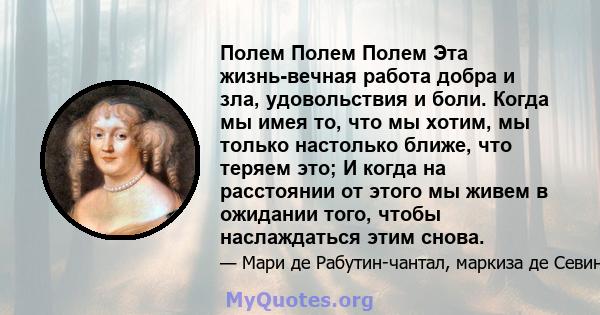 Полем Полем Полем Эта жизнь-вечная работа добра и зла, удовольствия и боли. Когда мы имея то, что мы хотим, мы только настолько ближе, что теряем это; И когда на расстоянии от этого мы живем в ожидании того, чтобы