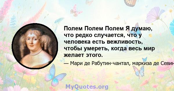 Полем Полем Полем Я думаю, что редко случается, что у человека есть вежливость, чтобы умереть, когда весь мир желает этого.