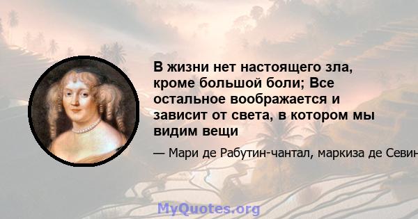 В жизни нет настоящего зла, кроме большой боли; Все остальное воображается и зависит от света, в котором мы видим вещи