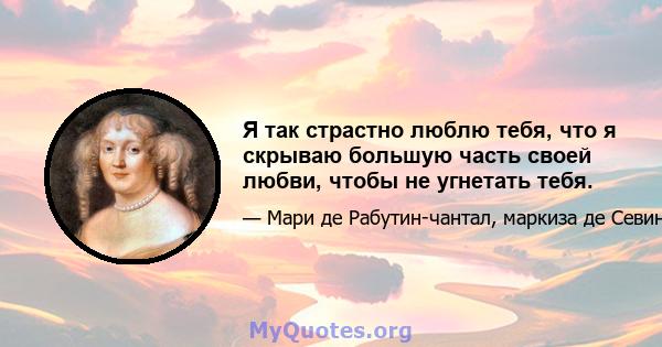 Я так страстно люблю тебя, что я скрываю большую часть своей любви, чтобы не угнетать тебя.