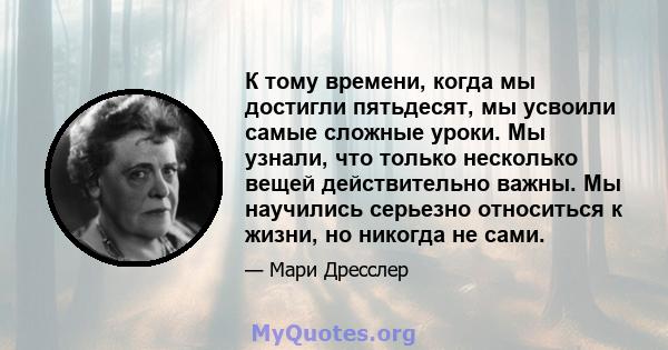 К тому времени, когда мы достигли пятьдесят, мы усвоили самые сложные уроки. Мы узнали, что только несколько вещей действительно важны. Мы научились серьезно относиться к жизни, но никогда не сами.