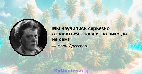 Мы научились серьезно относиться к жизни, но никогда не сами.