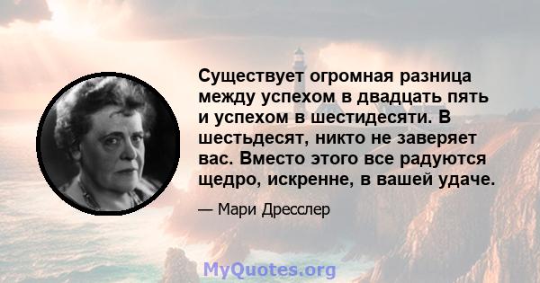 Существует огромная разница между успехом в двадцать пять и успехом в шестидесяти. В шестьдесят, никто не заверяет вас. Вместо этого все радуются щедро, искренне, в вашей удаче.