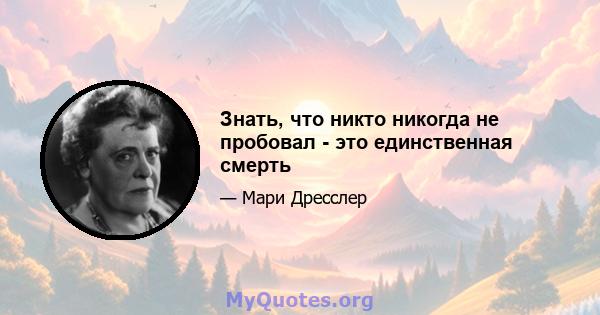 Знать, что никто никогда не пробовал - это единственная смерть