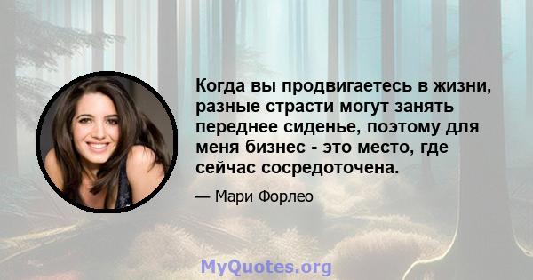 Когда вы продвигаетесь в жизни, разные страсти могут занять переднее сиденье, поэтому для меня бизнес - это место, где сейчас сосредоточена.