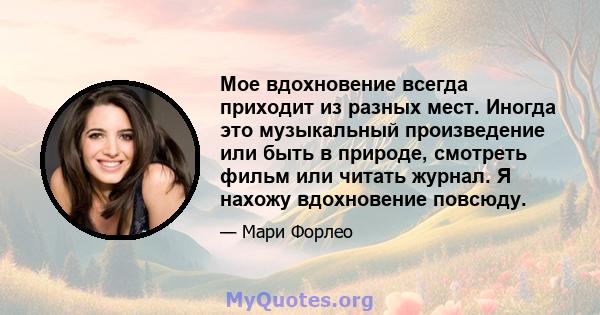 Мое вдохновение всегда приходит из разных мест. Иногда это музыкальный произведение или быть в природе, смотреть фильм или читать журнал. Я нахожу вдохновение повсюду.