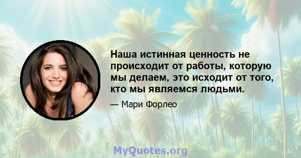 Наша истинная ценность не происходит от работы, которую мы делаем, это исходит от того, кто мы являемся людьми.