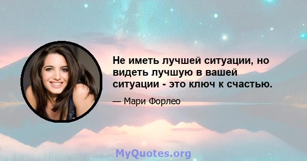 Не иметь лучшей ситуации, но видеть лучшую в вашей ситуации - это ключ к счастью.