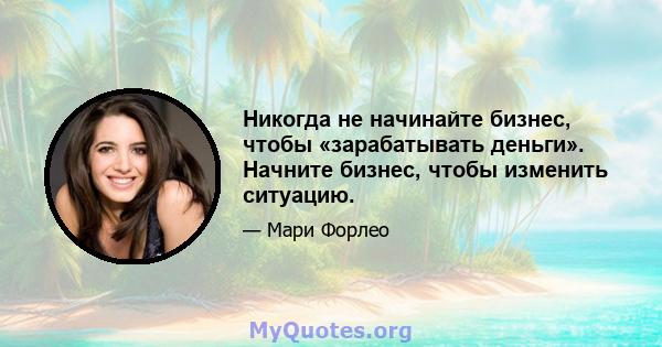 Никогда не начинайте бизнес, чтобы «зарабатывать деньги». Начните бизнес, чтобы изменить ситуацию.