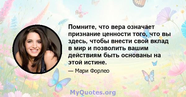 Помните, что вера означает признание ценности того, что вы здесь, чтобы внести свой вклад в мир и позволить вашим действиям быть основаны на этой истине.