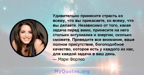 Удивительно принесите страсть ко всему, что вы прикасаете, ко всему, что вы делаете. Независимо от того, какая задача перед вами, принесите на него столько энтузиазма и энергии, сколько сможете. Приведите все внимание,