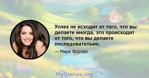 Успех не исходит от того, что вы делаете иногда, это происходит от того, что вы делаете последовательно.