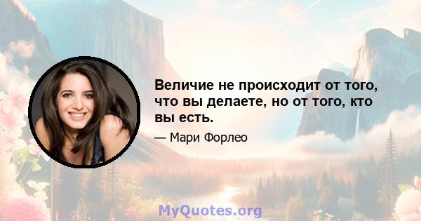 Величие не происходит от того, что вы делаете, но от того, кто вы есть.