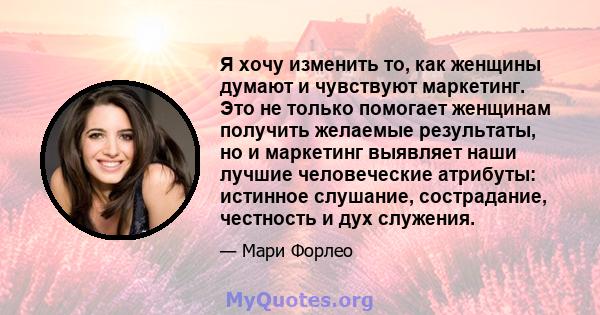 Я хочу изменить то, как женщины думают и чувствуют маркетинг. Это не только помогает женщинам получить желаемые результаты, но и маркетинг выявляет наши лучшие человеческие атрибуты: истинное слушание, сострадание,