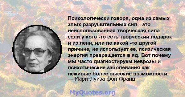 Психологически говоря, одна из самых злых разрушительных сил - это неиспользованная творческая сила ... если у кого -то есть творческий подарок и из лени, или по какой -то другой причине, не использует ее, психическая