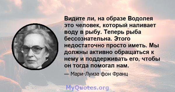 Видите ли, на образе Водолея это человек, который наливает воду в рыбу. Теперь рыба бессознательна. Этого недостаточно просто иметь. Мы должны активно обращаться к нему и поддерживать его, чтобы он тогда помогал нам.