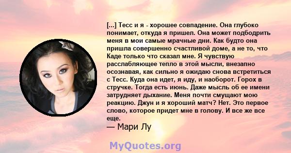 [...] Тесс и я - хорошее совпадение. Она глубоко понимает, откуда я пришел. Она может подбодрить меня в мои самые мрачные дни. Как будто она пришла совершенно счастливой доме, а не то, что Каде только что сказал мне. Я