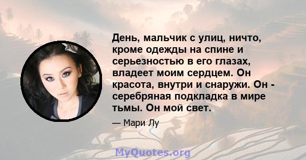 День, мальчик с улиц, ничто, кроме одежды на спине и серьезностью в его глазах, владеет моим сердцем. Он красота, внутри и снаружи. Он - серебряная подкладка в мире тьмы. Он мой свет.