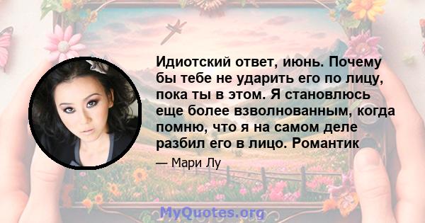 Идиотский ответ, июнь. Почему бы тебе не ударить его по лицу, пока ты в этом. Я становлюсь еще более взволнованным, когда помню, что я на самом деле разбил его в лицо. Романтик