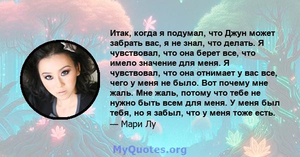 Итак, когда я подумал, что Джун может забрать вас, я не знал, что делать. Я чувствовал, что она берет все, что имело значение для меня. Я чувствовал, что она отнимает у вас все, чего у меня не было. Вот почему мне жаль. 