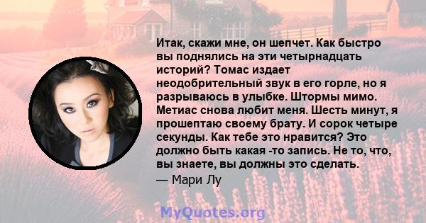 Итак, скажи мне, он шепчет. Как быстро вы поднялись на эти четырнадцать историй? Томас издает неодобрительный звук в его горле, но я разрываюсь в улыбке. Штормы мимо. Метиас снова любит меня. Шесть минут, я прошептаю