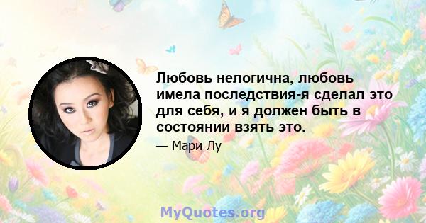 Любовь нелогична, любовь имела последствия-я сделал это для себя, и я должен быть в состоянии взять это.