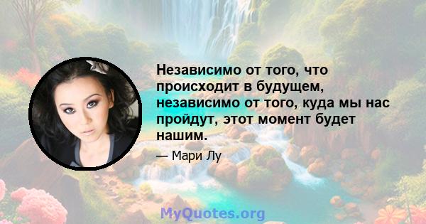 Независимо от того, что происходит в будущем, независимо от того, куда мы нас пройдут, этот момент будет нашим.