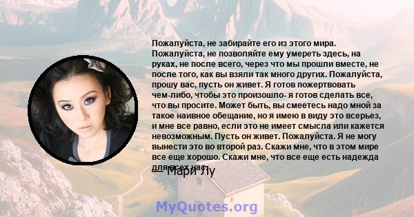 Пожалуйста, не забирайте его из этого мира. Пожалуйста, не позволяйте ему умереть здесь, на руках, не после всего, через что мы прошли вместе, не после того, как вы взяли так много других. Пожалуйста, прошу вас, пусть