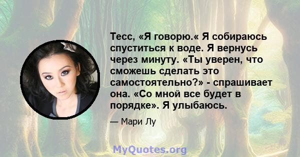 Тесс, «Я говорю.« Я собираюсь спуститься к воде. Я вернусь через минуту. «Ты уверен, что сможешь сделать это самостоятельно?» - спрашивает она. «Со мной все будет в порядке». Я улыбаюсь.