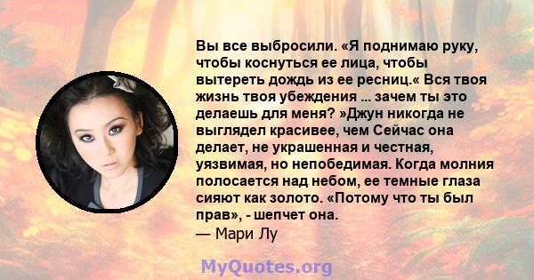 Вы все выбросили. «Я поднимаю руку, чтобы коснуться ее лица, чтобы вытереть дождь из ее ресниц.« Вся твоя жизнь твоя убеждения ... зачем ты это делаешь для меня? »Джун никогда не выглядел красивее, чем Сейчас она