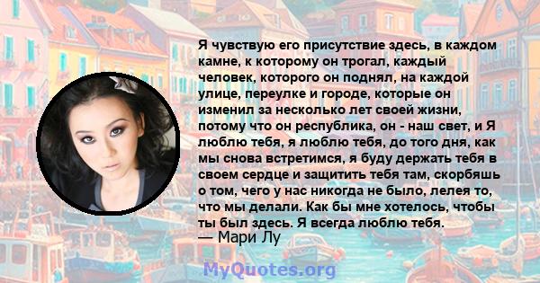 Я чувствую его присутствие здесь, в каждом камне, к которому он трогал, каждый человек, которого он поднял, на каждой улице, переулке и городе, которые он изменил за несколько лет своей жизни, потому что он республика,