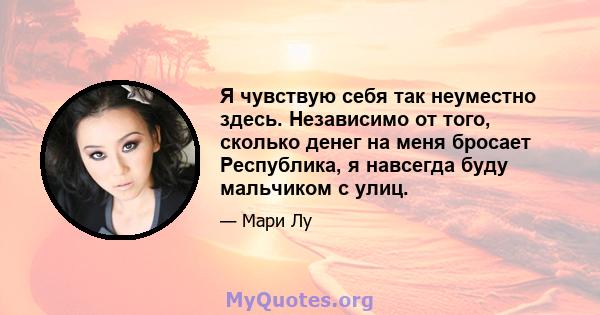 Я чувствую себя так неуместно здесь. Независимо от того, сколько денег на меня бросает Республика, я навсегда буду мальчиком с улиц.