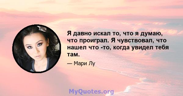 Я давно искал то, что я думаю, что проиграл. Я чувствовал, что нашел что -то, когда увидел тебя там.