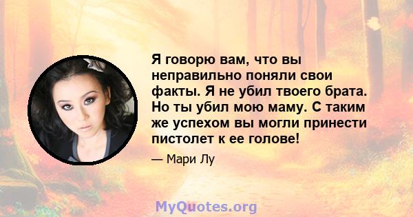 Я говорю вам, что вы неправильно поняли свои факты. Я не убил твоего брата. Но ты убил мою маму. С таким же успехом вы могли принести пистолет к ее голове!