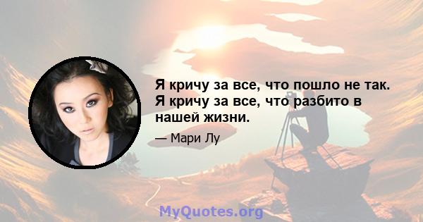 Я кричу за все, что пошло не так. Я кричу за все, что разбито в нашей жизни.