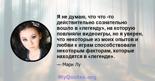 Я не думаю, что что -то действительно сознательно вошло в «легенду», на которую повлияли видеоигры, но я уверен, что некоторые из моих опытов и любви к играм способствовали некоторым факторам, которые находятся в