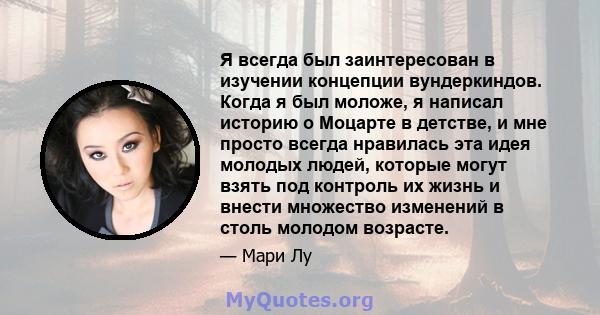 Я всегда был заинтересован в изучении концепции вундеркиндов. Когда я был моложе, я написал историю о Моцарте в детстве, и мне просто всегда нравилась эта идея молодых людей, которые могут взять под контроль их жизнь и