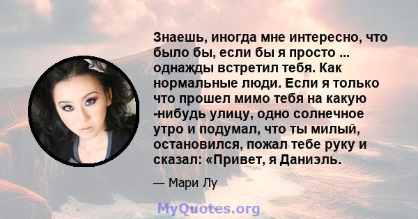 Знаешь, иногда мне интересно, что было бы, если бы я просто ... однажды встретил тебя. Как нормальные люди. Если я только что прошел мимо тебя на какую -нибудь улицу, одно солнечное утро и подумал, что ты милый,