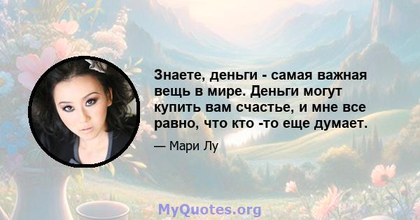 Знаете, деньги - самая важная вещь в мире. Деньги могут купить вам счастье, и мне все равно, что кто -то еще думает.