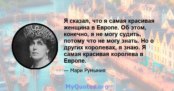 Я сказал, что я самая красивая женщина в Европе. Об этом, конечно, я не могу судить, потому что не могу знать. Но о других королевах, я знаю. Я самая красивая королева в Европе.