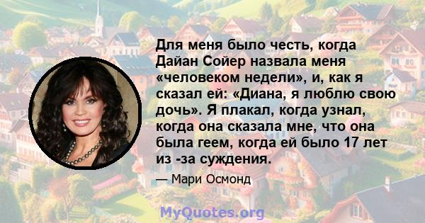 Для меня было честь, когда Дайан Сойер назвала меня «человеком недели», и, как я сказал ей: «Диана, я люблю свою дочь». Я плакал, когда узнал, когда она сказала мне, что она была геем, когда ей было 17 лет из -за