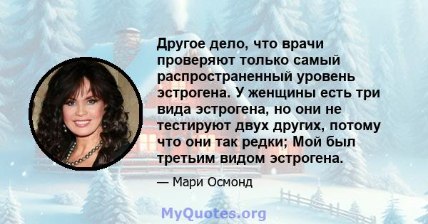 Другое дело, что врачи проверяют только самый распространенный уровень эстрогена. У женщины есть три вида эстрогена, но они не тестируют двух других, потому что они так редки; Мой был третьим видом эстрогена.