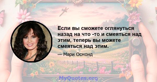 Если вы сможете оглянуться назад на что -то и смеяться над этим, теперь вы можете смеяться над этим.