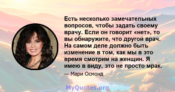 Есть несколько замечательных вопросов, чтобы задать своему врачу. Если он говорит «нет», то вы обнаружите, что другой врач. На самом деле должно быть изменение в том, как мы в это время смотрим на женщин. Я имею в виду, 