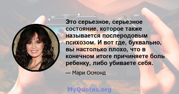 Это серьезное, серьезное состояние, которое также называется послеродовым психозом. И вот где, буквально, вы настолько плохо, что в конечном итоге причиняете боль ребенку, либо убиваете себя.