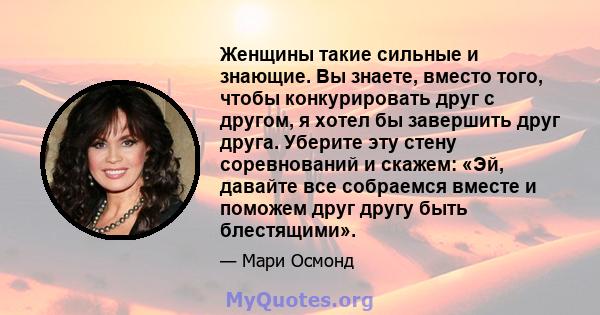 Женщины такие сильные и знающие. Вы знаете, вместо того, чтобы конкурировать друг с другом, я хотел бы завершить друг друга. Уберите эту стену соревнований и скажем: «Эй, давайте все собраемся вместе и поможем друг