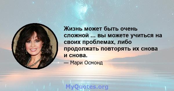 Жизнь может быть очень сложной ... вы можете учиться на своих проблемах, либо продолжать повторять их снова и снова.