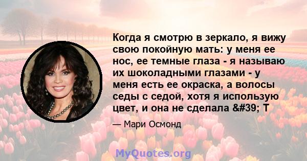 Когда я смотрю в зеркало, я вижу свою покойную мать: у меня ее нос, ее темные глаза - я называю их шоколадными глазами - у меня есть ее окраска, а волосы седы с седой, хотя я использую цвет, и она не сделала ' Т