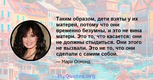 Таким образом, дети взяты у их матерей, потому что они временно безумны, и это не вина матери. Это то, что касается: они не должны стыдиться. Они этого не вызвали. Это не то, что они сделали с самим собой.