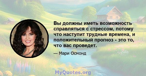 Вы должны иметь возможность справляться с стрессом, потому что наступит трудные времена, и положительный прогноз - это то, что вас проведет.